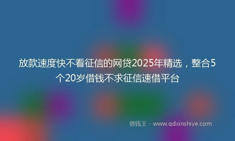 放款速度快不看征信的网贷2025年精选，整合5个20岁借钱不求征信速借平台