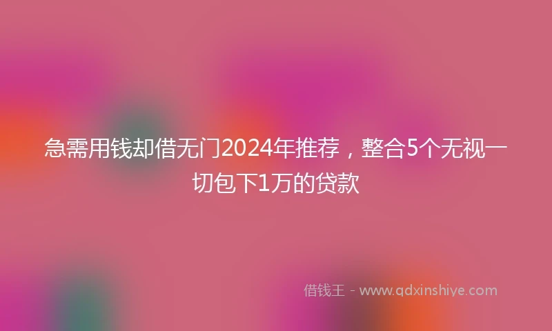 急需用钱却借无门2024年推荐，整合5个无视一切包下1万的贷款