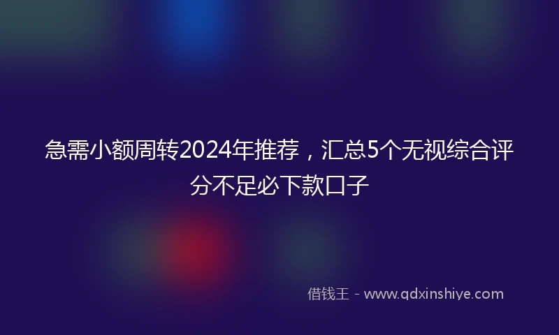 急需小额周转2024年推荐，汇总5个无视综合评分不足必下款口子