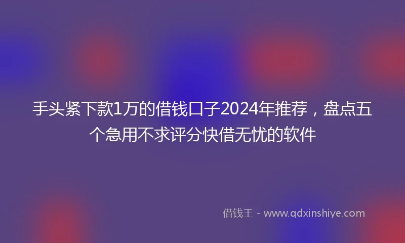 手头紧下款1万的借钱口子2024年推荐，盘点五个急用不求评分快借无忧的软件