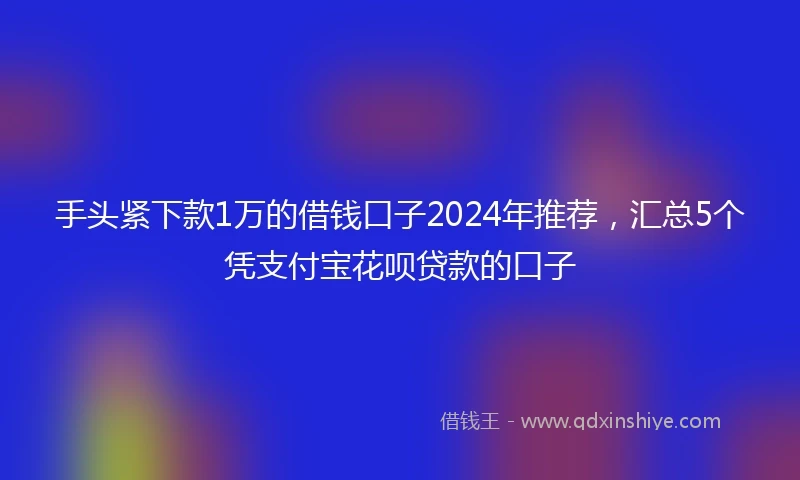 手头紧下款1万的借钱口子2024年推荐，汇总5个凭支付宝花呗贷款的口子