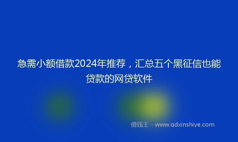 急需小额借款2024年推荐，汇总五个黑征信也能贷款的网贷软件