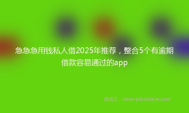 急急急用钱私人借2025年推荐，整合5个有逾期借款容易通过的app
