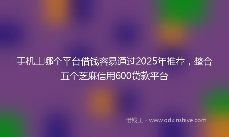 手机上哪个平台借钱容易通过2025年推荐，整合五个芝麻信用600贷款平台