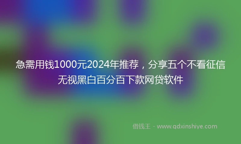 急需用钱1000元2024年推荐，分享五个不看征信无视黑白百分百下款网贷软件
