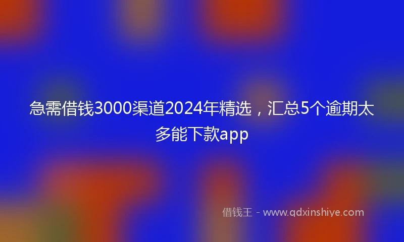 急需借钱3000渠道2024年精选，汇总5个逾期太多能下款app
