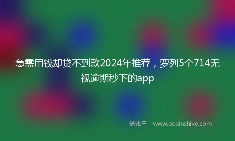 急需用钱却贷不到款2024年推荐，罗列5个714无视逾期秒下的app