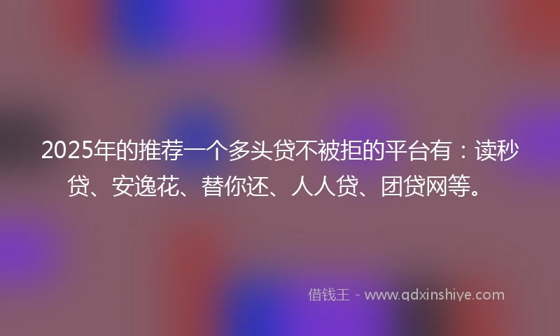 2025年的推荐一个多头贷不被拒的平台有：读秒贷、安逸花、替你还、人人贷、团贷网等。