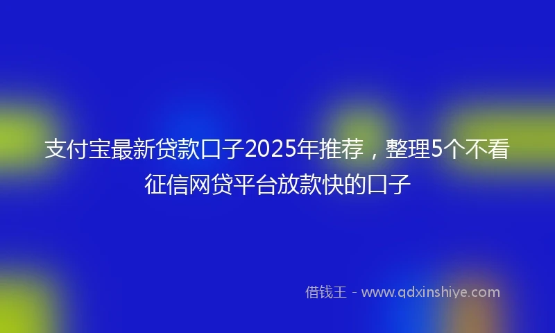 支付宝最新贷款口子2025年推荐，整理5个不看征信网贷平台放款快的口子