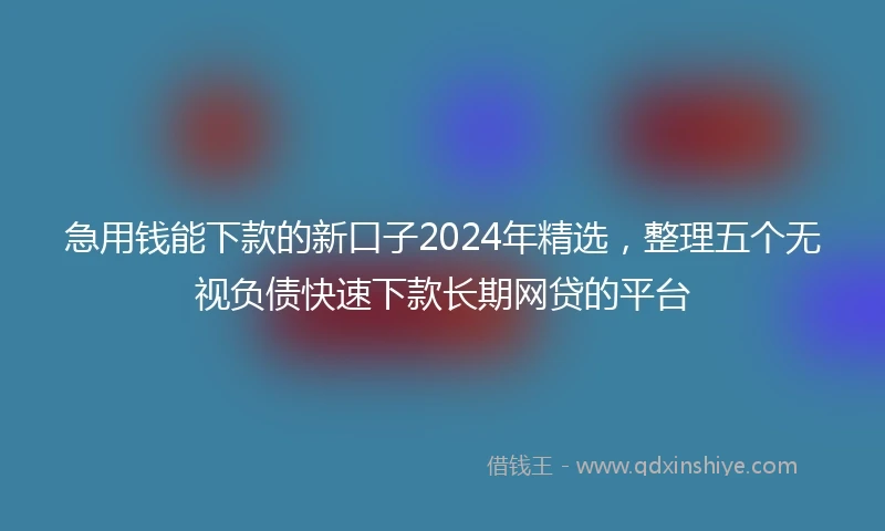 急用钱能下款的新口子2024年精选，整理五个无视负债快速下款长期网贷的平台