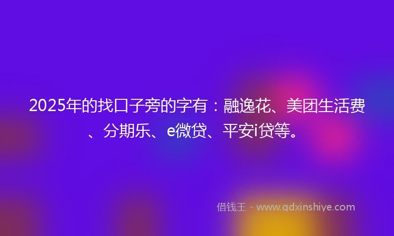 2025年的找口子旁的字有：融逸花、美团生活费、分期乐、e微贷、平安i贷等。