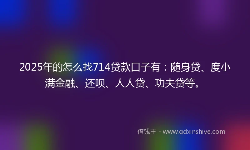 2025年的怎么找714贷款口子有：随身贷、度小满金融、还呗、人人贷、功夫贷等。