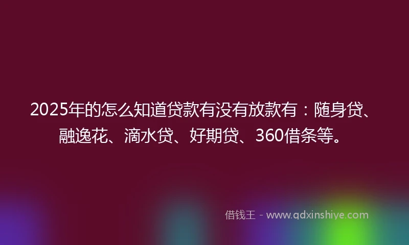 2025年的怎么知道贷款有没有放款有：随身贷、融逸花、滴水贷、好期贷、360借条等。