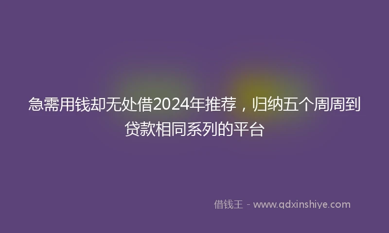 急需用钱却无处借2024年推荐，归纳五个周周到贷款相同系列的平台