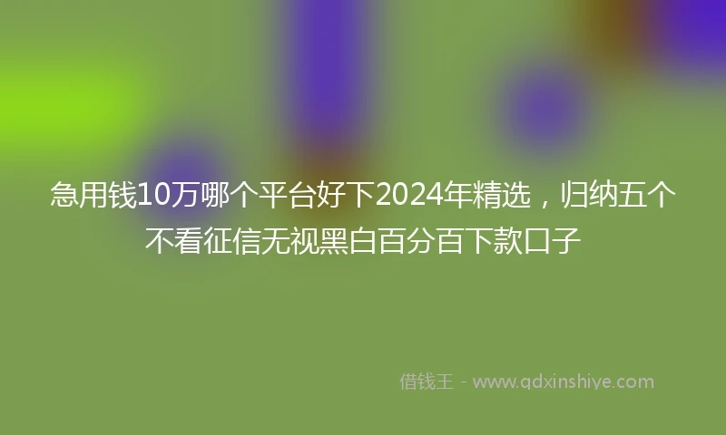 急用钱10万哪个平台好下2024年精选，归纳五个不看征信无视黑白百分百下款口子