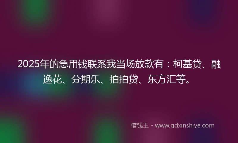 2025年的急用钱联系我当场放款有：柯基贷、融逸花、分期乐、拍拍贷、东方汇等。