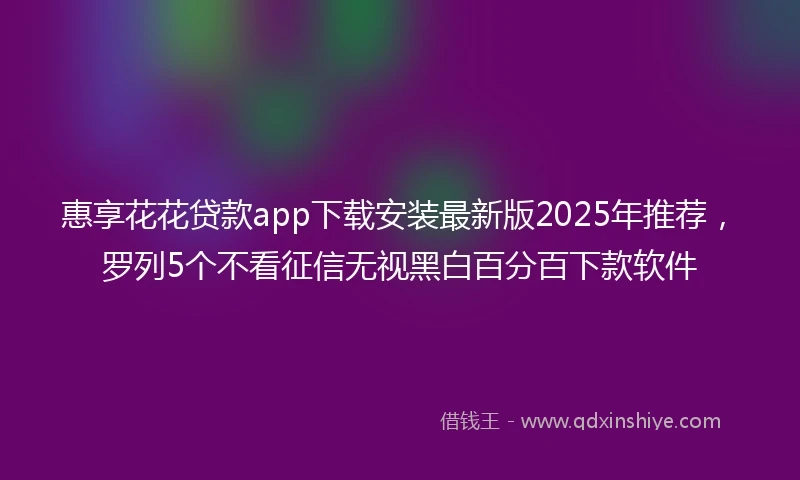 惠享花花贷款app下载安装最新版2025年推荐，罗列5个不看征信无视黑白百分百下款软件