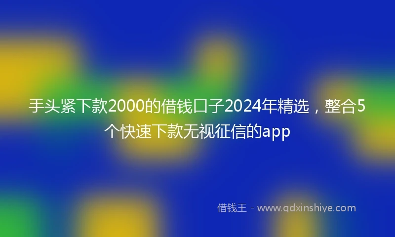 手头紧下款2000的借钱口子2024年精选，整合5个快速下款无视征信的app
