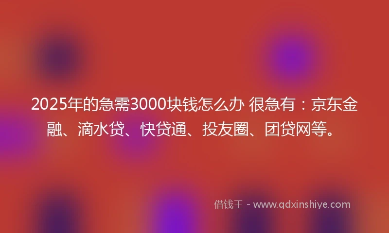 2025年的急需3000块钱怎么办 很急有：京东金融、滴水贷、快贷通、投友圈、团贷网等。