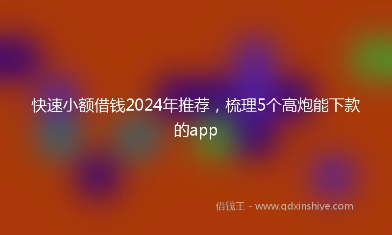 快速小额借钱2024年推荐，梳理5个高炮能下款的app