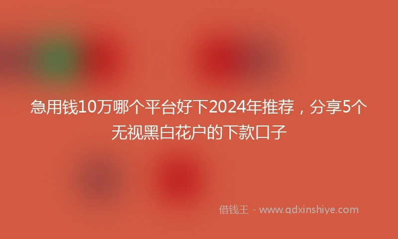急用钱10万哪个平台好下2024年推荐，分享5个无视黑白花户的下款口子