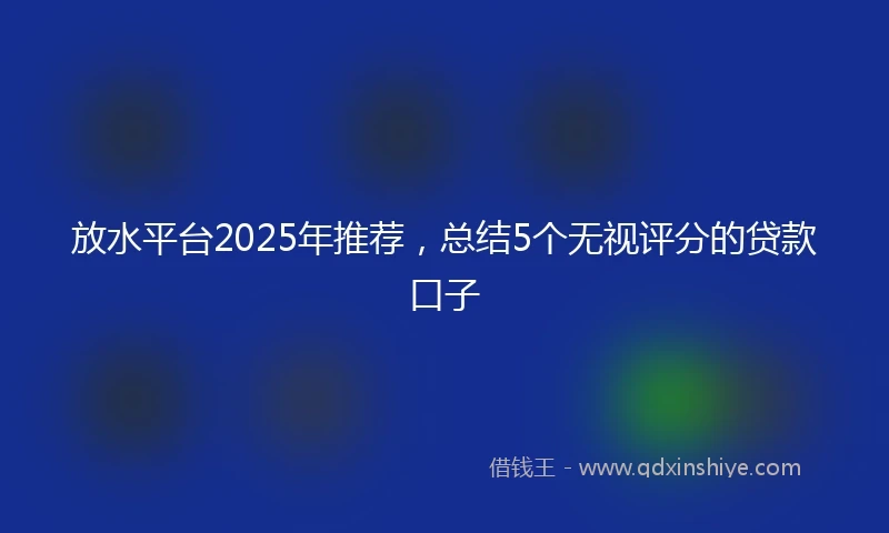 放水平台2025年推荐，总结5个无视评分的贷款口子
