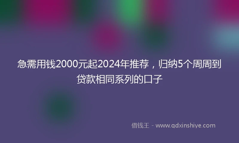 急需用钱2000元起2024年推荐，归纳5个周周到贷款相同系列的口子