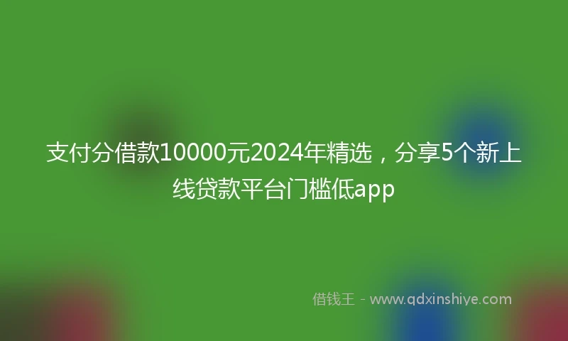 支付分借款10000元2024年精选，分享5个新上线贷款平台门槛低app