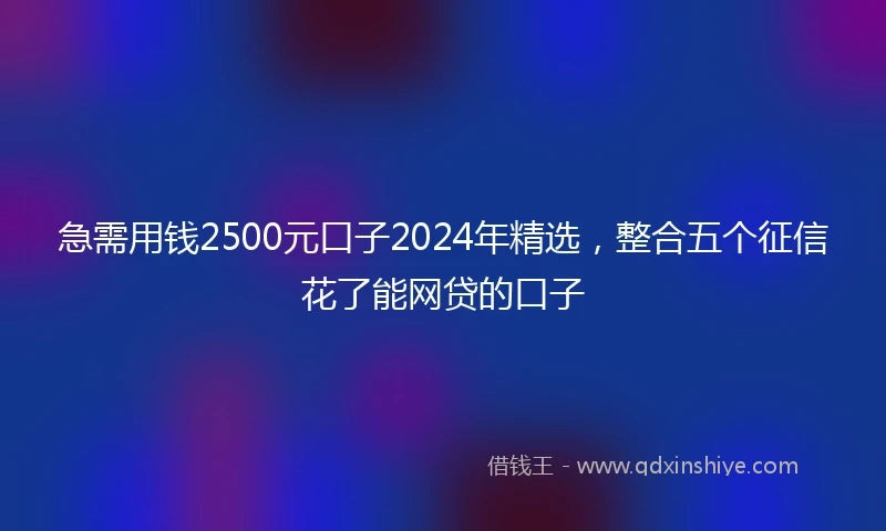 急需用钱2500元口子2024年精选，整合五个征信花了能网贷的口子
