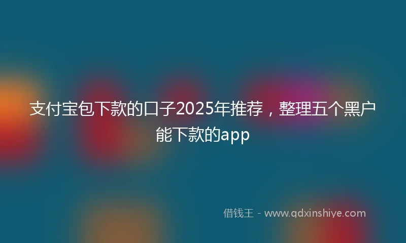 支付宝包下款的口子2025年推荐，整理五个黑户能下款的app