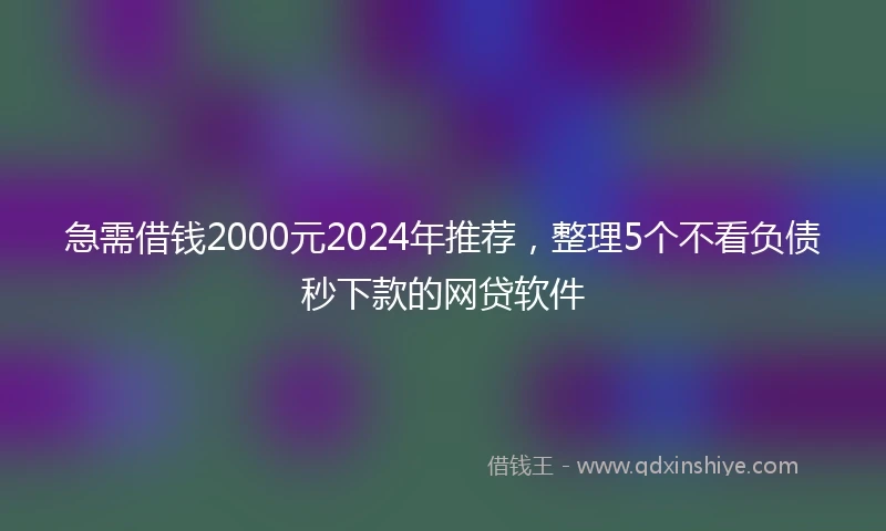急需借钱2000元2024年推荐，整理5个不看负债秒下款的网贷软件