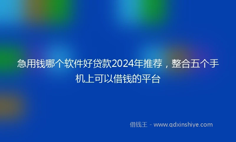 急用钱哪个软件好贷款2024年推荐，整合五个手机上可以借钱的平台