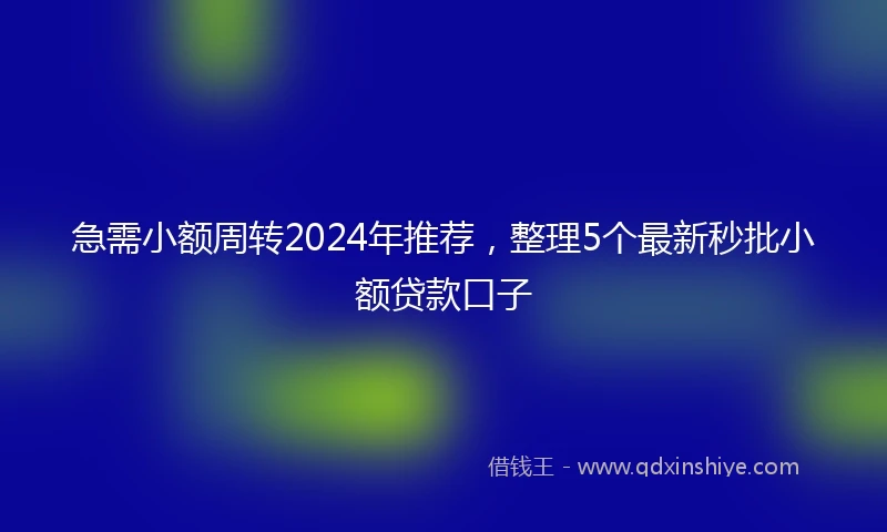 急需小额周转2024年推荐，整理5个最新秒批小额贷款口子