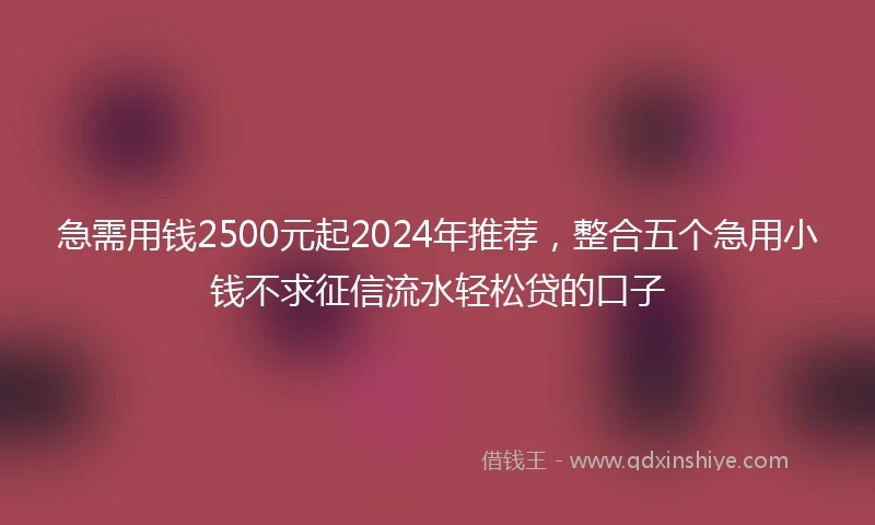 急需用钱2500元起2024年推荐，整合五个急用小钱不求征信流水轻松贷的口子