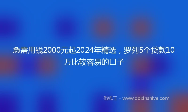 急需用钱2000元起2024年精选，罗列5个贷款10万比较容易的口子