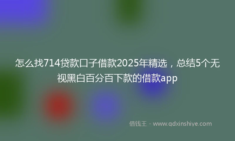 怎么找714贷款口子借款2025年精选，总结5个无视黑白百分百下款的借款app