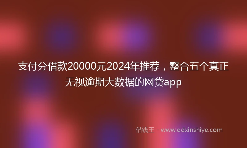 支付分借款20000元2024年推荐，整合五个真正无视逾期大数据的网贷app