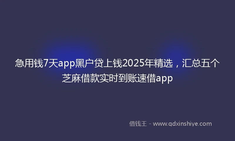 急用钱7天app黑户贷上钱2025年精选，汇总五个芝麻借款实时到账速借app