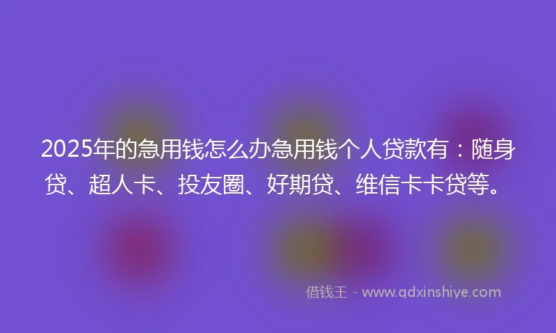 2025年的急用钱怎么办急用钱个人贷款有：随身贷、超人卡、投友圈、好期贷、维信卡卡贷等。
