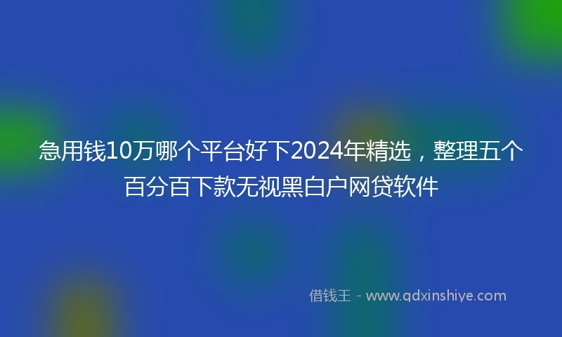急用钱10万哪个平台好下2024年精选，整理五个百分百下款无视黑白户网贷软件