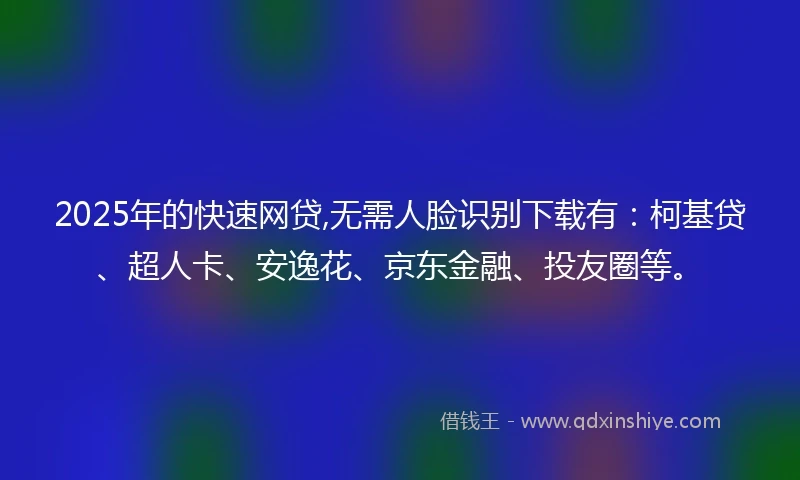2025年的快速网贷,无需人脸识别下载有：柯基贷、超人卡、安逸花、京东金融、投友圈等。