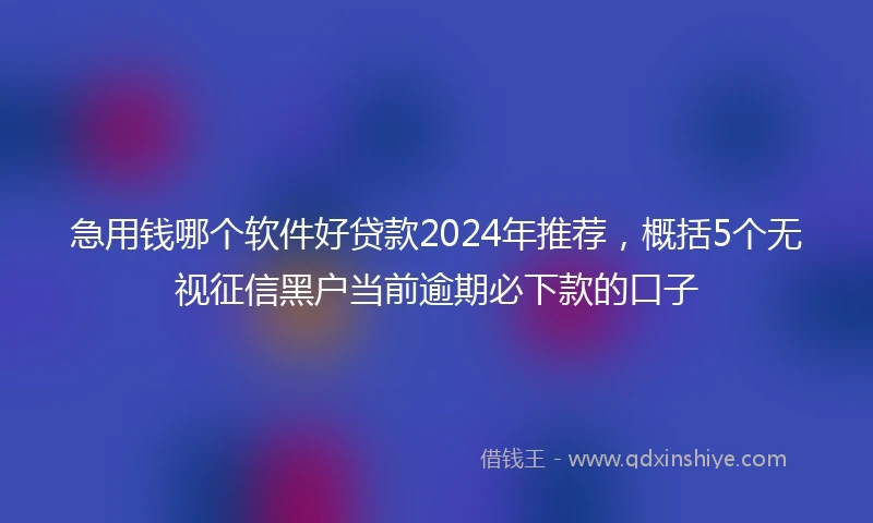 急用钱哪个软件好贷款2024年推荐，概括5个无视征信黑户当前逾期必下款的口子