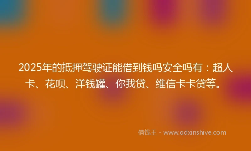 2025年的抵押驾驶证能借到钱吗安全吗有：超人卡、花呗、洋钱罐、你我贷、维信卡卡贷等。