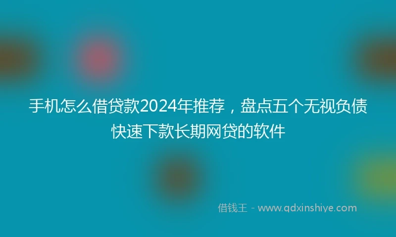 手机怎么借贷款2024年推荐，盘点五个无视负债快速下款长期网贷的软件