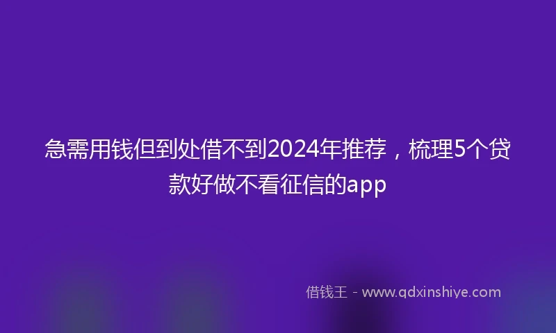 急需用钱但到处借不到2024年推荐，梳理5个贷款好做不看征信的app