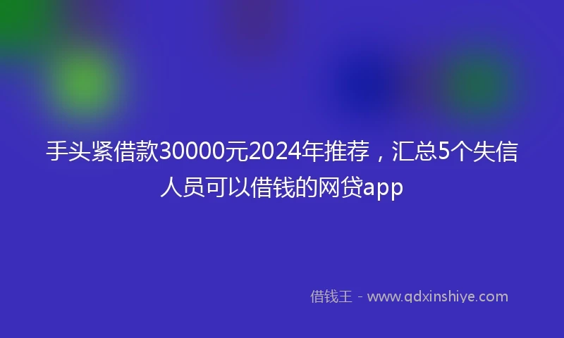 手头紧借款30000元2024年推荐，汇总5个失信人员可以借钱的网贷app
