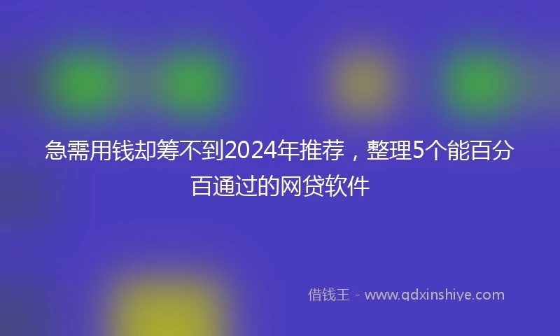 急需用钱却筹不到2024年推荐，整理5个能百分百通过的网贷软件
