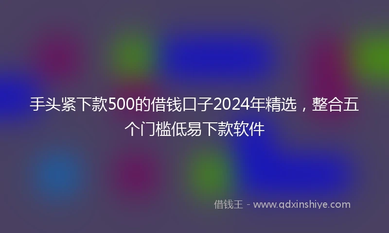 手头紧下款500的借钱口子2024年精选,整合五个门槛低易下款软件