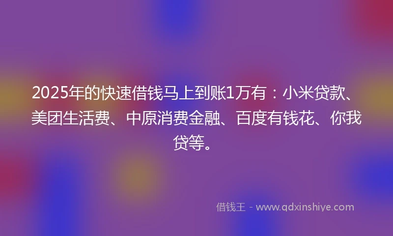 2025年的快速借钱马上到账1万有：小米贷款、美团生活费、中原消费金融、百度有钱花、你我贷等。