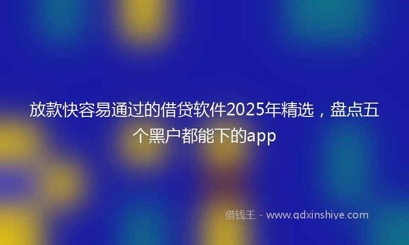 放款快容易通过的借贷软件2025年精选，盘点五个黑户都能下的app